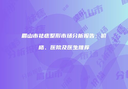 眉山市祛痣整形市场分析报告：价格、医院及医生推荐