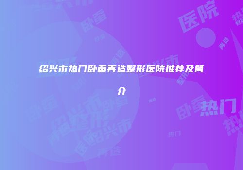 绍兴市热门卧蚕再造整形医院推荐及简介