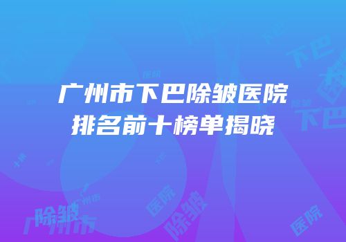 广州市下巴除皱医院排名前十榜单揭晓