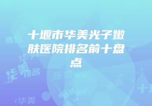 十堰市华美光子嫩肤医院排名前十盘点