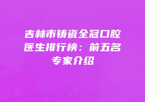 吉林市铸瓷全冠口腔医生排行榜：前五名专家介绍