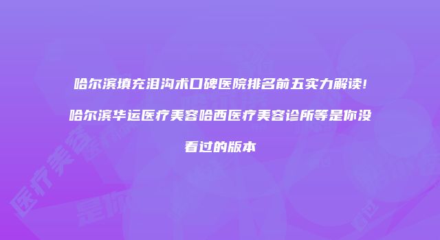 哈尔滨填充泪沟术口碑医院排名前五实力解读!哈尔滨华运医疗美容哈西医疗美容诊所等是你没看过的版本