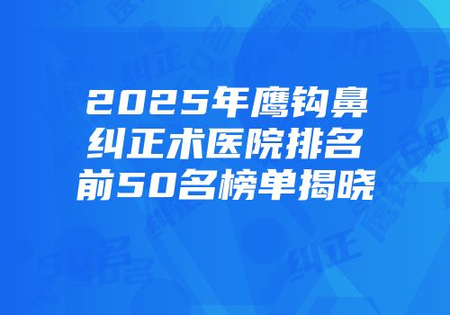 2025年鹰钩鼻纠正术医院排名前50名榜单揭晓