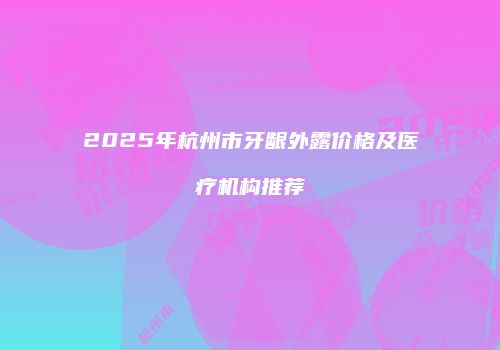 2025年杭州市牙龈外露价格及医疗机构推荐