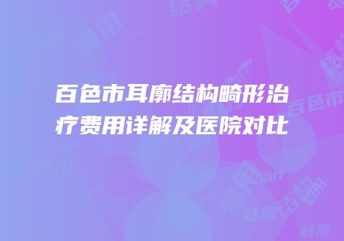 百色市耳廓结构畸形治疗费用详解及医院对比