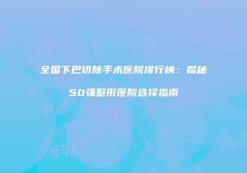 全国下巴切除手术医院排行榜：揭秘50强整形医院选择指南
