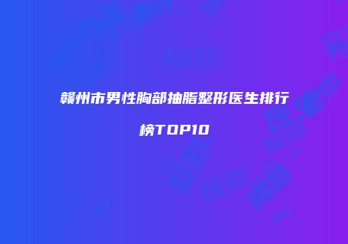赣州市男性胸部抽脂整形医生排行榜TOP10