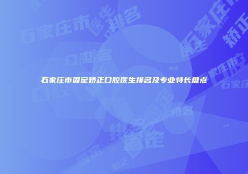 石家庄市固定矫正口腔医生排名及专业特长盘点