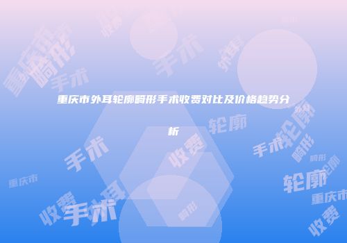 重庆市外耳轮廓畸形手术收费对比及价格趋势分析
