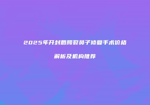 2025年开封唇腭裂鼻子修复手术价格解析及机构推荐