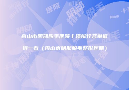 舟山市阴部脱毛医院十强排行名单值得一看（舟山市阴部脱毛整形医院）