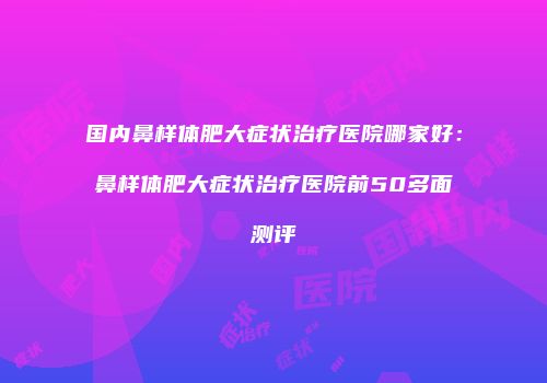 国内鼻样体肥大症状治疗医院哪家好：鼻样体肥大症状治疗医院前50多面测评