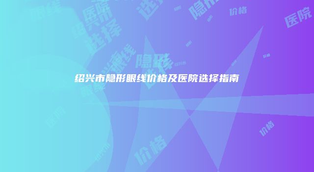 绍兴市隐形眼线价格及医院选择指南