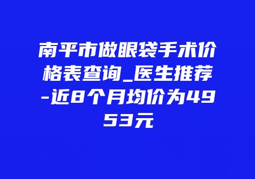 南平市做眼袋手术价格表查询_医生推荐-近8个月均价为4953元