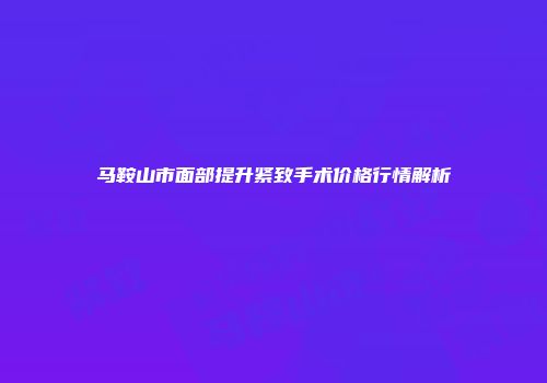 马鞍山市面部提升紧致手术价格行情解析