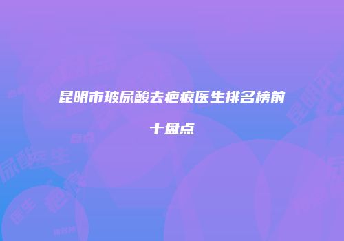 昆明市玻尿酸去疤痕医生排名榜前十盘点