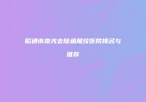 昭通市激光去除鱼尾纹医院排名与推荐