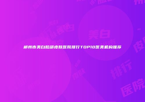 郴州市美白脸部皮肤医院排行TOP10医美机构推荐