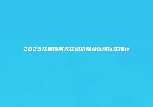 2025龙岩镭射光祛斑价格及医院医生推荐