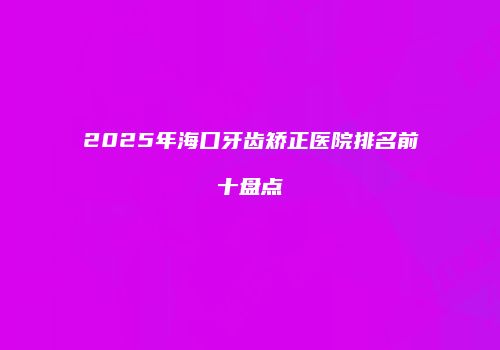 2025年海口牙齿矫正医院排名前十盘点