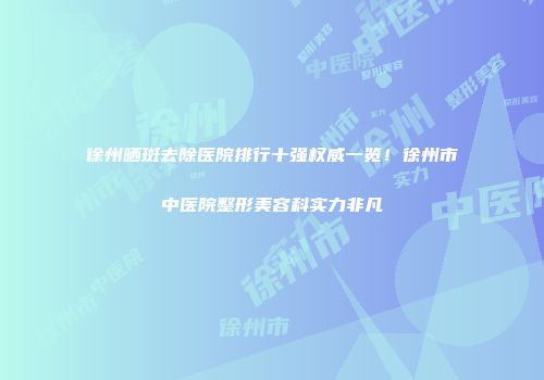徐州晒斑去除医院排行十强权威一览！徐州市中医院整形美容科实力非凡