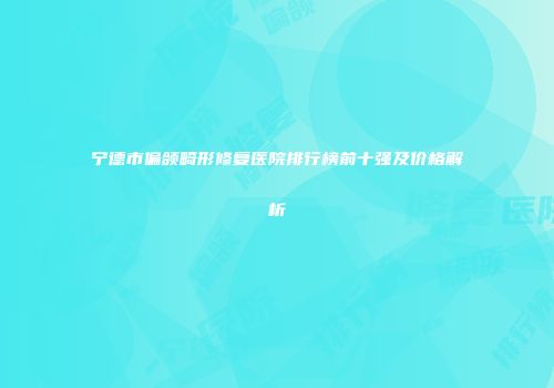 宁德市偏颌畸形修复医院排行榜前十强及价格解析