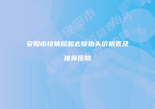 安阳市纹玻尿酸去除抬头价格表及推荐医院