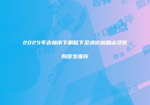 2025年吉林市下眼睑下至术价格盘点及医院医生推荐