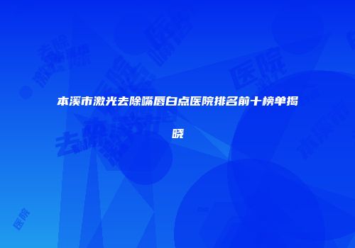 本溪市激光去除嘴唇白点医院排名前十榜单揭晓