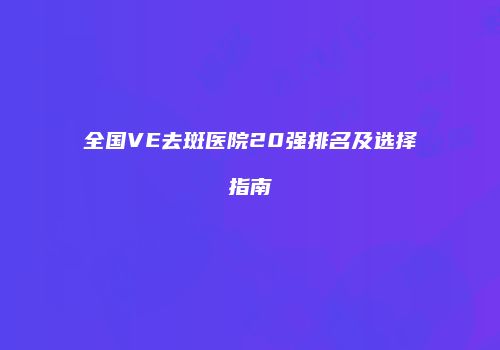全国VE去斑医院20强排名及选择指南