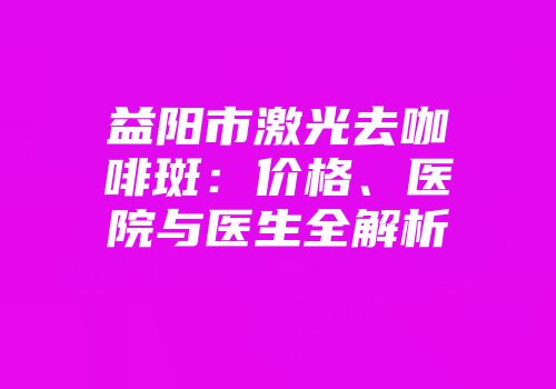 益阳市激光去咖啡斑：价格、医院与医生全解析