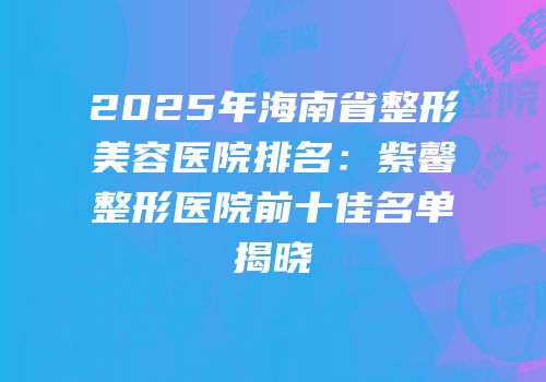 2025年海南省整形美容医院排名：紫馨整形医院前十佳名单揭晓
