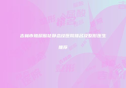吉林市玻尿酸祛静态纹医院排名及整形医生推荐