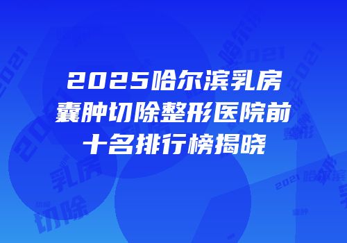 2025哈尔滨乳房囊肿切除整形医院前十名排行榜揭晓