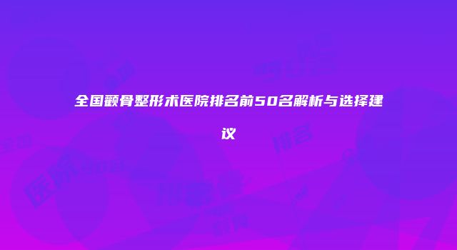 全国颧骨整形术医院排名前50名解析与选择建议