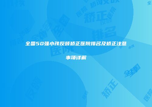 全国50强小孩反颌矫正医院排名及矫正注意事项详解