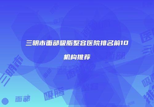 三明市面部吸脂整容医院排名前10机构推荐