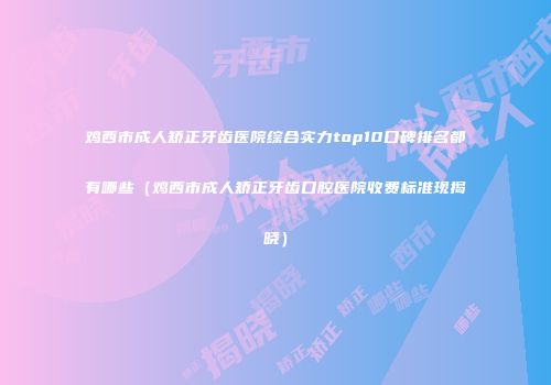 鸡西市成人矫正牙齿医院综合实力top10口碑排名都有哪些（鸡西市成人矫正牙齿口腔医院收费标准现揭晓）
