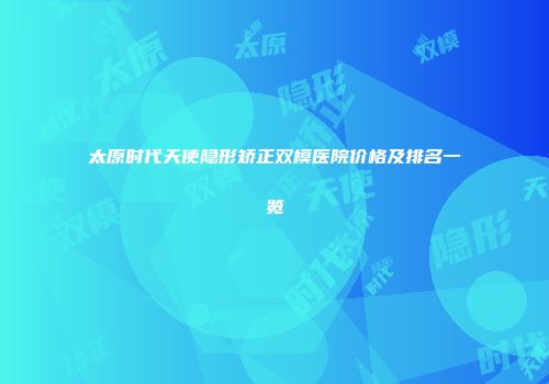 太原时代天使隐形矫正双模医院价格及排名一览
