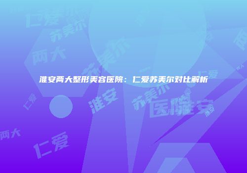 淮安两大整形美容医院：仁爱苏美尔对比解析