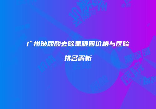 广州玻尿酸去除黑眼圈价格与医院排名解析
