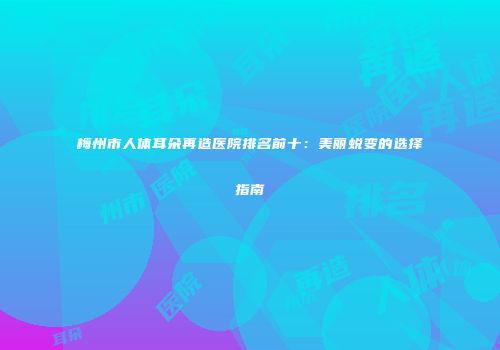 梅州市人体耳朵再造医院排名前十：美丽蜕变的选择指南
