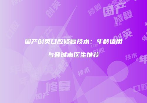 国产创英口腔修复技术：年龄适用与晋城市医生推荐