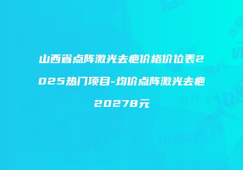 山西省点阵激光去疤价格价位表2025热门项目-均价点阵激光去疤20278元