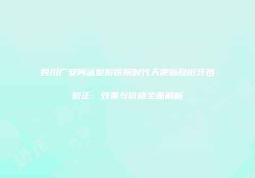 四川广安阿蓝整形医院时代天使版隐形牙齿矫正：效果与价格全面解析