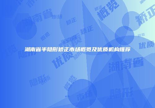 湖南省半隐形矫正市场概览及优质机构推荐