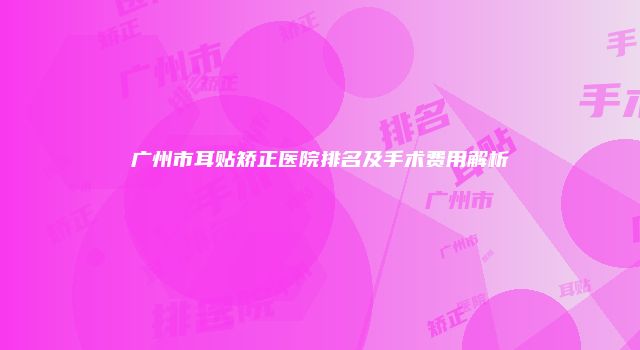 广州市耳贴矫正医院排名及手术费用解析