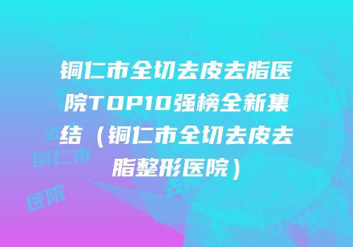 铜仁市全切去皮去脂医院TOP10强榜全新集结（铜仁市全切去皮去脂整形医院）