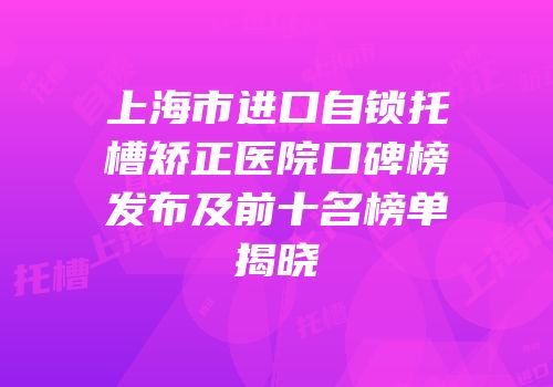 上海市进口自锁托槽矫正医院口碑榜发布及前十名榜单揭晓