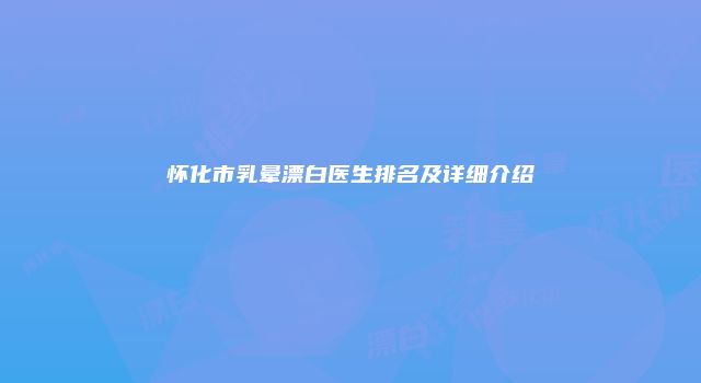 怀化市乳晕漂白医生排名及详细介绍